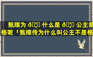 甄嬛为 🦉 什么是 🦊 公主命格呢「甄嬛传为什么叫公主不是格格」